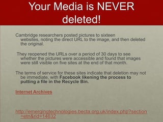 Your Media is NEVER deleted!Cambridge researchers posted pictures to sixteen websites, noting the direct URL to the image, and then deleted the original. They reopened the URLs over a period of 30 days to see whether the pictures were accessible and found that images were still visible on five sites at the end of that month.The terms of service for these sites indicate that deletion may not be immediate, with Facebook likening the process to putting a file in the Recycle Bin.Internet Archiveshttp://emergingtechnologies.becta.org.uk/index.php?section=etn&rid=14632