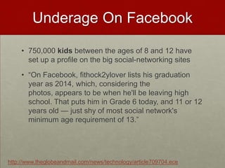 Underage On Facebook750,000 kids between the ages of 8 and 12 have set up a profile on the big social-networking sites“On Facebook, fithock2ylover lists his graduation year as 2014, which, considering the photos, appears to be when he'll be leaving high school. That puts him in Grade 6 today, and 11 or 12 years old — just shy of most social network's minimum age requirement of 13.”http://www.theglobeandmail.com/news/technology/article709704.ece