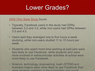 Lower Grades?2009 Ohio State Study found:Typically, Facebook users in the study had GPAs between 3.0 and 3.5, while non-users had GPAs between 3.5 and 4.0.Users said they averaged one to five hours a week studying, while non-users studied 11 to 15 hours per week.Students who spent more time working at paid jobs were less likely to use Facebook, while students who were more involved in extracurricular activities at school were more likely to use Facebook. Science, technology, engineering, math (STEM) and business majors were more likely to use Facebook than were students majoring in the humanities and social sciences.
