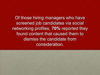 Of those hiring managers who have screened job candidates via social networking profiles, 70% reported they found content that caused them to dismiss the candidate from consideration. 
