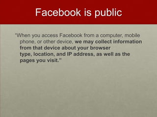 Facebook is public“When you access Facebook from a computer, mobile phone, or other device, we may collect information from that device about your browser type, location, and IP address, as well as the pages you visit.”