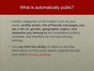 What is automatically public?Certain categories of information such as your name, profile photo, list of friends and pages you are a fan of, gender, geographic region, and networks you belong to are considered publicly available, and therefore do not have privacy settings. You can limit the ability of others to find this information on third party search engines through your search privacy settings.