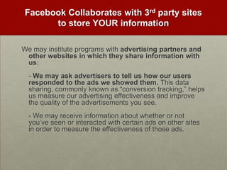 Facebook Collaborates with 3rd party sites to store YOUR informationWe may institute programs with advertising partners and other websites in which they share information with us:- We may ask advertisers to tell us how our users responded to the ads we showed them. This data sharing, commonly known as “conversion tracking,” helps us measure our advertising effectiveness and improve the quality of the advertisements you see.- We may receive information about whether or not you’ve seen or interacted with certain ads on other sites in order to measure the effectiveness of those ads.