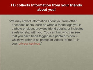 FB collects Information from your friends about you!“We may collect information about you from other Facebook users, such as when a friend tags you in a photo or video, provides friend details, or indicates a relationship with you. You can limit who can see that you have been tagged in a photo or video – which we refer to as photos or videos “of me” – in your privacy settings.”