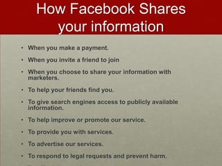 How Facebook Shares your informationWhen you make a payment.When you invite a friend to joinWhen you choose to share your information with marketers.To help your friends find you.To give search engines access to publicly available information.To help improve or promote our service.To provide you with services.To advertise our services.To respond to legal requests and prevent harm.To offer joint services.