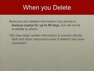 When you DeleteRemoved and deleted information may persist in backup copies for up to 90 days, but will not be available to others.“We may retain certain information to prevent identity theft and other misconduct even if deletion has been requested.”