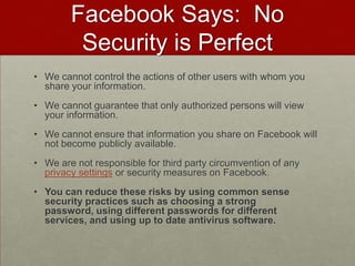 Facebook Says:  No Security is PerfectWe cannot control the actions of other users with whom you share your information. We cannot guarantee that only authorized persons will view your information. We cannot ensure that information you share on Facebook will not become publicly available. We are not responsible for third party circumvention of any privacy settings or security measures on Facebook. You can reduce these risks by using common sense security practices such as choosing a strong password, using different passwords for different services, and using up to date antivirus software.