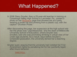 What Happened?In 2006 Stacy Snyder, then a 25-year-old teacher in training at Conestoga Valley High School in Lancaster, Pa., posted a photo on her MySpace page that showed her at a party wearing a pirate hat and drinking from a plastic cup, with the caption “Drunken Pirate.” After discovering the page, her supervisor at the high school told her the photo was “unprofessional,” and the dean of Millersville University School of Education, where Snyder was enrolled, said she was promoting drinking in virtual view of her under-age students. As a result, days before Snyder’s scheduled graduation, the university denied her a teaching degree. Snyder sued, arguing that the university had violated her First Amendment rights by penalizing her for her (perfectly legal) after-hours behavior. TAKE POLL