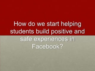 How do we start helping students build positive and safe experiences in Facebook?