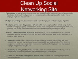 Clean Up Social Networking Site1. Take control of your photos. Your personal and professional life are becoming one, largely due to Facebook. Go through what you have on your social network & untag yourself in photos that an employer might find inappropriate.  2. Set privacy settings. You have less reason to worry if employers can’t access your digital life. 3. Post photos that promote you as a professional. If you have photos from volunteering, studying abroad, working a job, giving a presentation, or any other semi-professional event, post them. They go a long way to help counteract other photos that might negatively impact your image.4. Put up a clean profile photo of yourself. Even if you got a lot of compliments on your stripper Halloween costume, a profile picture that isn’t associated raucous college partying means a lot to people in hiring positions. Stay active online. By commenting on blogs and forums, updating your profiles, and even creating your own site you can become much more visible and credible online. This gives the people who search you a much more comprehensive picture of who you are and allows you to highlight the good and bury the badBe mindful of who you accept as a “Friend.”  Poor choices could reflect badly on you as a professional.  Make sure to monitor their comments on your sites as wellCreate and join professional groups and fan sites:  Students can develop groups around academic interests