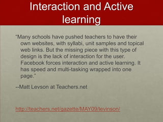 Interaction and Active learning“Many schools have pushed teachers to have their own websites, with syllabi, unit samples and topical web links. But the missing piece with this type of design is the lack of interaction for the user. Facebook forces interaction and active learning. It has speed and multi-tasking wrapped into one page.”--Matt Levson at Teachers.nethttp://teachers.net/gazette/MAY09/levinson/