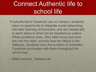 Connect Authentic life to school life“If schools block Facebook use on campus, students have no opportunity to integrate social networking into their learning environment, and are instead left to swim alone in what can be treacherous waters. When problems arise, often after hours and even late into the night, schools face the fallout in the hallways. Students carry the burdens of unhealthy Facebook exchanges with them throughout the school day.”---Matt Levinson, Teahers.net