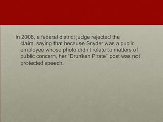 In 2008, a federal district judge rejected the claim, saying that because Snyder was a public employee whose photo didn’t relate to matters of public concern, her “Drunken Pirate” post was not protected speech.