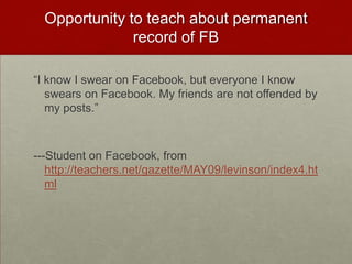 Opportunity to teach about permanent record of FB“I know I swear on Facebook, but everyone I know swears on Facebook. My friends are not offended by my posts.” ---Student on Facebook, from http://teachers.net/gazette/MAY09/levinson/index4.html