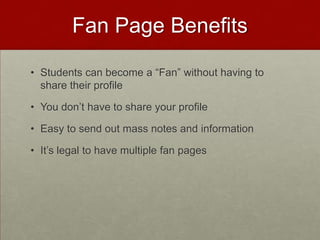 Fan Page BenefitsStudents can become a “Fan” without having to share their profileYou don’t have to share your profileEasy to send out mass notes and informationIt’s legal to have multiple fan pages