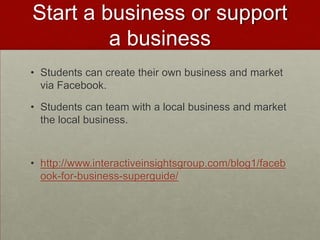 Start a business or support a businessStudents can create their own business and market via Facebook.Students can team with a local business and market the local business.http://www.interactiveinsightsgroup.com/blog1/facebook-for-business-superguide/