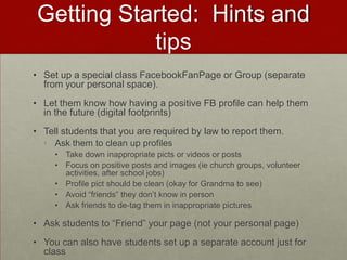 Getting Started:  Hints and tipsSet up a special class FacebookFanPage or Group (separate from your personal space).Let them know how having a positive FB profile can help them in the future (digital footprints)Tell students that you are required by law to report them.Ask them to clean up profilesTake down inappropriate picts or videos or postsFocus on positive posts and images (ie church groups, volunteer activities, after school jobs)Profile pict should be clean (okay for Grandma to see)Avoid “friends” they don’t know in personAsk friends to de-tag them in inappropriate picturesAsk students to “Friend” your page (not your personal page)You can also have students set up a separate account just for class 