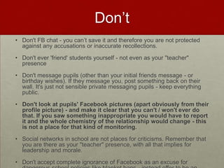 Don’tDon't FB chat - you can’t save it and therefore you are not protected against any accusations or inaccurate recollections.Don't ever 'friend' students yourself - not even as your "teacher" presenceDon't message pupils (other than your initial friends message - or birthday wishes). If they message you, post something back on their wall. It's just not sensible private messaging pupils - keep everything public.Don't look at pupils' Facebook pictures (apart obviously from their profile picture) - and make it clear that you can't / won't ever do that. If you saw something inappropriate you would have to report it and the whole chemistry of the relationship would change - this is not a place for that kind of monitoring. Social networks in school are not places for criticisms. Remember that you are there as your "teacher" presence, with all that implies for leadership and morale. Don't accept complete ignorance of Facebook as an excuse for dangerous school policies like blanket bans - instead offer to be an action researcher, and try it out for a year 