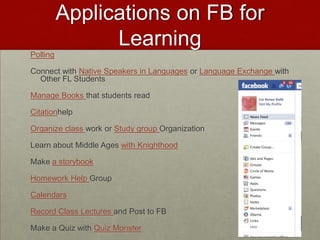 Applications on FB for LearningPollingConnect with Native Speakers in Languages or Language Exchange with Other FL StudentsManage Books that students readCitationhelpOrganize class work or Study group OrganizationLearn about Middle Ages with KnighthoodMake a storybookHomework Help GroupCalendarsRecord Class Lectures and Post to FBMake a Quiz with Quiz Monster