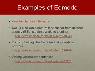 Examples of EdmodoHow teachers use EdmodoSet up a co-classroom with a teacher from another country (ESL) students working togetherhttp://www.edmodo.com/profile?uid=610280District Spelling Bee for team and parents to networkhttp://www.edmodo.com/profile?uid=346765Writing vocabulary sentenceshttp://www.edmodo.com/profile?uid=737171