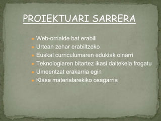 ● Web-orrialde bat erabili
● Urtean zehar erabiltzeko
● Euskal curriculumaren edukiak oinarri
● Teknologiaren bitartez ikasi daitekela frogatu
● Umeentzat erakarria egin
● Klase materialarekiko osagarria
PROIEKTUARI SARRERA
 