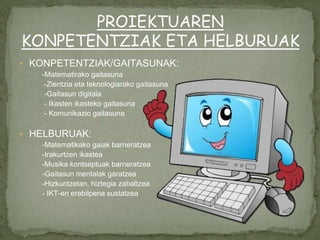 ▪ KONPETENTZIAK/GAITASUNAK:
-Matematirako gaitasuna
-Zientzia eta teknologiarako gaitasuna
-Gaitasun digitala
- Ikasten ikasteko gaitasuna
- Komunikazio gaitasuna
▪ HELBURUAK:
-Matematikako gaiak barneratzea
-Irakurtzen ikastea
-Musika kontseptuak barneratzea
-Gaitasun mentalak garatzea
-Hizkuntzetan, hiztegia zabaltzea
- IKT-en erabilpena sustatzea
PROIEKTUAREN
KONPETENTZIAK ETA HELBURUAK
 