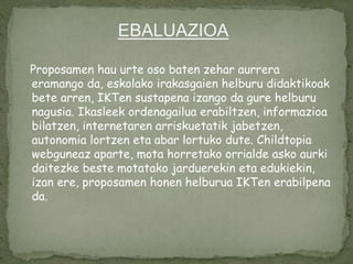 Proposamen hau urte oso baten zehar aurrera
eramango da, eskolako irakasgaien helburu didaktikoak
bete arren, IKTen sustapena izango da gure helburu
nagusia. Ikasleek ordenagailua erabiltzen, informazioa
bilatzen, internetaren arriskuetatik jabetzen,
autonomia lortzen eta abar lortuko dute. Childtopia
webguneaz aparte, mota horretako orrialde asko aurki
daitezke beste motatako jarduerekin eta edukiekin,
izan ere, proposamen honen helburua IKTen erabilpena
da.
EBALUAZIOA
 