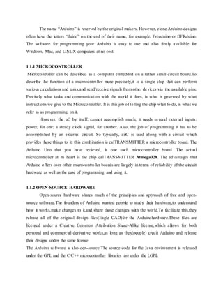 The name “Arduino” is reserved by the original makers. However, clone Arduino designs
often have the letters “duino” on the end of their name, for example, Freeduino or DFRduino.
The software for programming your Arduino is easy to use and also freely available for
Windows, Mac, and LINUX computers at no cost.
1.1.1 MICROCONTROLLER
Microcontroller can be described as a computer embedded on a rather small circuit board.To
describe the function of a microcontroller more precisely,it is a single chip that can perform
various calculations and tasks,and send/receive signals from other devices via the available pins.
Precisely what tasks and communication with the world it does, is what is governed by what
instructions we give to the Microcontroller. It is this job of telling the chip what to do, is what we
refer to as programming on it.
However, the uC by itself, cannot accomplish much; it needs several external inputs:
power, for one; a steady clock signal, for another. Also, the job of programming it has to be
accomplished by an external circuit. So typically, auC is used along with a circuit which
provides these things to it; this combination is calTRANSMITTER a microcontroller board. The
Arduino Uno that you have recieved, is one such microcontroller board. The actual
microcontroller at its heart is the chip calTRANSMITTER Atmega328. The advantages that
Arduino offers over other microcontroller boards are largely in terms of reliability of the circuit
hardware as well as the ease of programming and using it.
1.1.2 OPEN-SOURCE HARDWARE
Open-source hardware shares much of the principles and approach of free and open-
source software.The founders of Arduino wanted people to study their hardware,to understand
how it works,make changes to it,and share those changes with the world.To facilitate this,they
release all of the original design files(Eagle CAD)for the Arduinohardware.These files are
licensed under a Creative Common Attribution Share-Alike license,which allows for both
personal and commercial derivative works,as long as they(people) credit Arduino and release
their designs under the same license.
The Arduino software is also oen-source.The source code for the Java environment is released
under the GPL and the C/C++ microcontroller libraries are under the LGPL
 