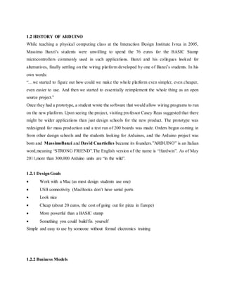 1.2 HISTORY OF ARDUINO
While teaching a physical computing class at the Interaction Design Institute Ivrea in 2005,
Massimo Banzi’s students were unwilling to spend the 76 euros for the BASIC Stamp
microcontrollers commonly used in such applications. Banzi and his collegues looked for
alternatives, finally settling on the wiring platform developed by one of Banzi’s students. In his
own words:
“…we started to figure out how could we make the whole platform even simpler, even cheaper,
even easier to use. And then we started to essentially reimplement the whole thing as an open
source project.”
Once they had a prototype, a student wrote the software that would allow wiring programs to run
on the new platform. Upon seeing the project, visiting professor Casey Reas suggested that there
might be wider applications than just design schools for the new product. The prototype was
redesigned for mass production and a test run of 200 boards was made. Orders began coming in
from other design schools and the students looking for Arduinos, and the Arduino project was
born and MassimoBanzi and David Cuartielles became its founders.”ARDUINO” is an Italian
word,meaning “STRONG FRIEND”.The English version of the name is “Hardwin”. As of May
2011,more than 300,000 Arduino units are “in the wild”.
1.2.1 DesignGoals
 Work with a Mac (as most design students use one)
 USB connectivity (MacBooks don’t have serial ports
 Look nice
 Cheap (about 20 euros, the cost of going out for pizza in Europe)
 More powerful than a BASIC stamp
 Something you could build/fix yourself
Simple and easy to use by someone without formal electronics training
1.2.2 Business Models
 