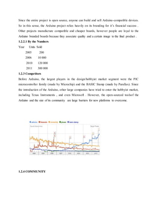 Since the entire project is open source, anyone can build and sell Arduino-compatible devices.
So in this sense, the Arduino project relies heavily on its branding for it’s financial success .
Other projects manufacture compatible and cheaper boards, however people are loyal to the
Arduino branded boards because they associate quality and a certain image to the final product .
1.2.2.1 By the Numbers
Year Units Sold
2005 200
2006 10 000
2010 120 000
2011 300 000
1.2.3 Competitors
Before Arduino, the largest players in the design/hobbyist market segment were the PIC
microcontroller family (made by Microchip) and the BASIC Stamp (made by Parallax). Since
the introduction of the Arduino, other large companies have tried to enter the hobbyist market,
including Texas Instruments , and even Microsoft . However, the open-sourced toolsof the
Arduino and the size of its community are large barriers for new platforms to overcome.
1.2.4 COMMUNITY
Figure 3.1GOOGLE trends comparing ARDUINO with its biggest competitors
 