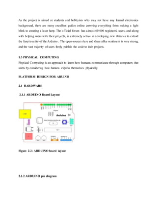 As the project is aimed at students and hobbyists who may not have any formal electronics
background, there are many excellent guides online covering everything from making a light
blink to creating a laser harp. The official forum has almost 60 000 registered users, and along
with helping users with their projects, is extremely active in developing new libraries to extend
the functionality of the Arduino . The open-source share and share alike sentiment is very strong,
and the vast majority of users freely publish the code to their projects.
1.3 PHYSICAL COMPUTING
Physical Computing is an approach to learn how humans communicate through computers that
starts by considering how humans express themselves physically.
PLATFORM DESIGN FOR ARUINO
2.1 HARDWARE
2.1.1 ARDUINO Board Layout
Figure 2.2: ARDUINO board layout
2.1.2 ARDUINO pin diagram
 