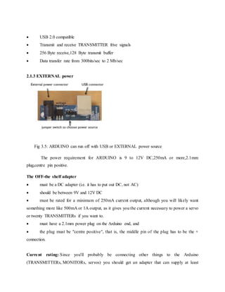  USB 2.0 compatible
 Transmit and receive TRANSMITTER frive signals
 256 Byte receive,128 Byte transmit buffer
 Data transfer rate from 300bits/sec to 2 Mb/sec
2.1.3 EXTERNAL power
Fig 3.5: ARDUINO can run off with USB or EXTERNAL power source
The power requirement for ARDUINO is 9 to 12V DC,250mA or more,2.1mm
plug,centre pin positive.
The OFF-the shelf adapter
 must be a DC adapter (i.e. it has to put out DC, not AC)
 should be between 9V and 12V DC
 must be rated for a minimum of 250mA current output, although you will likely want
something more like 500mA or 1A output, as it gives you the current necessary to power a servo
or twenty TRANSMITTERs if you want to.
 must have a 2.1mm power plug on the Arduino end, and
 the plug must be "centre positive", that is, the middle pin of the plug has to be the +
connection.
Current rating: Since you'll probably be connecting other things to the Arduino
(TRANSMITTERs, MONITORs, servos) you should get an adapter that can supply at least
 
