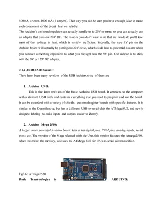 500mA, or even 1000 mA (1 ampère). That way you can be sure you have enough juice to make
each component of the circuit function reliably.
The Arduino's on-board regulator can actually handle up to 20V or more, so you can actually use
an adapter that puts out 20V DC. The reasons you don't want to do that are twofold: you'll lose
most of that voltage in heat, which is terribly inefficient. Secondly, the nice 9V pin on the
Arduino board will actually be putting out 20V or so, which could lead to potential disaster when
you connect something expensive to what you thought was the 9V pin. Our advice is to stick
with the 9V or 12V DC adapter.
2.1.4 ARDUINO flavors!!
There have been many revisions of the USB Arduino.some of them are
1. Arduino UNO:
This is the latest revision of the basic Arduino USB board. It connects to the computer
with a standard USB cable and contains everything else you need to program and use the board.
It can be extended with a variety of shields: custom daughter-boards with specific features. It is
similar to the Duemilanove, but has a different USB-to-serial chip the ATMega8U2, and newly
designed labeling to make inputs and outputs easier to identify.
2. Arduino Mega 2560:
A larger, more powerful Arduino board. Has extra digital pins, PWM pins, analog inputs, serial
ports, etc. The version of the Mega released with the Uno, this version features the Atmega2560,
which has twice the memory, and uses the ATMega 8U2 for USB-to-serial communication.
Fig3.6: ATmega2560
Basic Terminologies in ARDUINO:
 