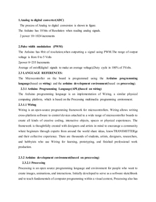 1.Analog to digital converter(ADC)
The process of Analog to digital conversion is shown in figure.
The Arduino has 10 bits of Resolution when reading analog signals.
2 power 10=1024 increments
2.Pulse width modulation (PWM)
The Arduino has 8bit of resolution,when outputting a signal using PWM.The range of output
voltage is from 0 to 5 Volts
2power 8=255 Increments
Average of on/off(digital signals to make an average voltage),Duty cycle in 100% of 5Volts.
2.3 LANGUAGE REFERENCES:
The Microcontroller on the board is programmed using the Arduino programming
language(based on wiring) and the arduino development environment(based on processing).
2.3.1 Arduino Programming Language(APL)(based on wiring)
The Arduino programming language is an implementation of Wiring, a similar physical
computing platform, which is based on the Processing multimedia programming environment.
2.3.1.1 Wiring
Wiring is an open-source programming framework for microcontrollers. Wiring allows writing
cross-platform software to control devices attached to a wide range of microcontroller boards to
create all kinds of creative coding, interactive objects, spaces or physical experiences. The
framework is thoughtfully created with designers and artists in mind to encourage a community
where beginners through experts from around the world share ideas, knowTRANSMITTERge
and their collective experience. There are thousands of students, artists, designers, researchers,
and hobbyists who use Wiring for learning, prototyping, and finished professional work
production.
2.3.2 Arduino development environment(based on processing)
2.3.2.1 Processing
Processing is an open source programming language and environment for people who want to
create images, animations, and interactions. Initially developed to serve as a software sketchbook
and to teach fundamentals of computer programming within a visual context, Processing also has
 