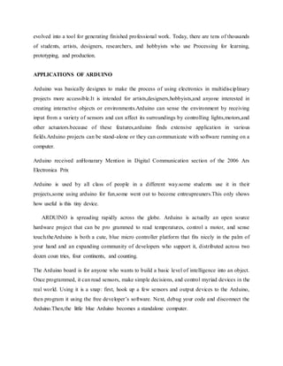 evolved into a tool for generating finished professional work. Today, there are tens of thousands
of students, artists, designers, researchers, and hobbyists who use Processing for learning,
prototyping, and production.
APPLICATIONS OF ARDUINO
Arduino was basically designes to make the process of using electronics in multidisciplinary
projects more accessible.It is intended for artists,designers,hobbyists,and anyone interested in
creating interactive objects or environments.Arduino can sense the environment by receiving
input from a variety of sensors and can affect its surroundings by controlling lights,motors,and
other actuators.because of these features,arduino finds extensive application in various
fields.Arduino projects can be stand-alone or they can communicate with software running on a
computer.
Arduino received anHonarary Mention in Digital Communication section of the 2006 Ars
Electronica Prix
Arduino is used by all class of people in a different way.some students use it in their
projects,some using arduino for fun,some went out to become entreupreuners.This only shows
how useful is this tiny device.
ARDUINO is spreading rapidly across the globe. Arduino is actually an open source
hardware project that can be pro grammed to read temperatures, control a motor, and sense
touch.theArduino is both a cute, blue micro controller platform that fits nicely in the palm of
your hand and an expanding community of developers who support it, distributed across two
dozen coun tries, four continents, and counting.
The Arduino board is for anyone who wants to build a basic level of intelligence into an object.
Once programmed, it can read sensors, make simple decisions, and control myriad devices in the
real world. Using it is a snap: first, hook up a few sensors and output devices to the Arduino,
then program it using the free developer’s software. Next, debug your code and disconnect the
Arduino.Then,the little blue Arduino becomes a standalone computer.
 