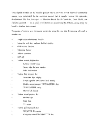 The original intention of the Arduino project was to see what would happen if community
support were substituted for the corporate support that is usually required for electronics
development. The first developers — Massimo Banzi, David Cuartielles, David Mellis, and
Nicholas Zambetti — ran a series of workshops on assembling the Arduino, giving away the
board to stimulate development.
Thousands of projects have been done worldwide using this tiny little device.some of which to
mention are:
 Simple room temperature readout
 Interactive real-time auditory feedback system
 GPS receiver Module
 Ultrasonic Sensor
 Infrared detectors
 SONAR
 Various sensor projects like
 Keypad security code
 Sensor tube for heart monitor
 Pulse rate monitor
 Various light projects like
 Multicolor light display
 Seven-segment TRANSMITTER display
 Double seven-segment TRANSMITTER dice
 TRANSMITTER array
 MONITOR module
 Various sound projects like
 Oscilloscope
 Light harp
 VU meter
 Various power projects like
 MONITOR Thermostat
 Computer controlTRANSMITTER fan
 