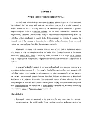 CHAPTER-1
INTRODUCTION TO EMBEDDED SYSTEMS
An embedded system is a special-purpose computer system designed to perform one or a
few dedicated functions, often with real-time computing constraints. It is usually embedded as
part of a complete device including hardware and mechanical parts. In contrast, a general-
purpose computer, such as a personal computer, can do many different tasks depending on
programming. Embedded systems control many of the common devices in use today .Since the
embedded system is dedicated to specific tasks; design engineers can optimize it, reducing the
size and cost of the product, or increasing the reliability and performance. Some embedded
systems are mass-produced, benefiting from economies of scale.
Physically, embedded systems range from portable devices such as digital watches and
MP3 players, to large stationary installations like traffic lights, factory controllers, or the systems
controlling nuclear power plants. Complexity varies from low, with a single microcontroller
chip, to very high with multiple units, peripherals and networks mounted inside a large chassis or
enclosure
In general, "embedded system" is not an exactly defined term, as many systems have
some element of programmability. For example, Handheld computers share some elements with
embedded systems — such as the operating systems and microprocessors which power them —
but are not truly embedded systems, because they allow different applicationsto be loaded and
peripherals to be connected. Embedded systems span all aspects of modern life and there are
many examples of their use. Telecommunications systems employ numerous embedded systems
from telephone switches for the network to mobile phones at the end-user. Computer networking
uses dedicated routers and network bridges to route data.
Characteristics:
1. Embedded systems are designed to do some specific task, rather than be a general-
purpose computer for multiple tasks. Some also have real-time performance constraints
 