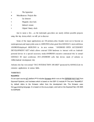  The hypnotizer
 Miscellaneous Projects like
 Lie detector
 Magnetic door lock
 Infrared remote
 Lilypad binary clock
Just to name a few….as the trademark goes,there are nearly infinite possible projects
using this tiny device,which we still yet to discover
Some of the major applications are 3D printers,whos founder went out to become an
euntreuprenuer,and major pride came to ARDUINO,when giant firm GOOGLE’s most ambitious
ANDROID,deployed ARDUINO in its new venture “ANDROID OPEN ACCESSORY
DEVELOPMENT KIT”.which allows external USB hardware to interact with an Android-
powered device in a special accessory mode.ANDROID executive announced this in annual
GOOGLE IO meet conference 2011.ANDROID calls that device made of arduino as
ADK(Android development kit).
Arduino also has won annual “2012 INTERACTION AWARD” sponsored by GOOGLE,for its
extensive applications in various fields.
NODEMCU
NodeMCU
It is an open source IoT platform.[4][5]
It includes firmware which runs on the ESP8266 Wi-Fi SoC from
Espressif Systems, and hardware which is based on the ESP-12 module.[6][7]
The term "NodeMCU"
by default refers to the firmware rather than the development kits. The firmware uses
the Lua scripting language. It is based on the eLua project, and built on the Espressif Non-OS SDK
for ESP8266
 