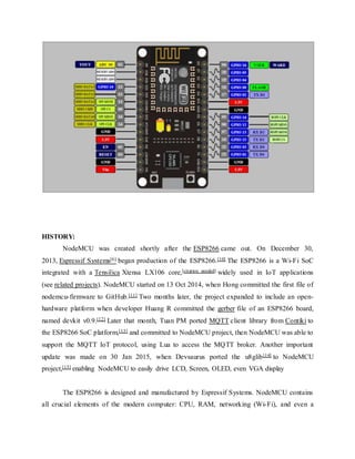 HISTORY:
NodeMCU was created shortly after the ESP8266 came out. On December 30,
2013, Espressif Systems[6] began production of the ESP8266.[10] The ESP8266 is a Wi-Fi SoC
integrated with a Tensilica Xtensa LX106 core,[citation needed] widely used in IoT applications
(see related projects). NodeMCU started on 13 Oct 2014, when Hong committed the first file of
nodemcu-firmware to GitHub.[11] Two months later, the project expanded to include an open-
hardware platform when developer Huang R committed the gerber file of an ESP8266 board,
named devkit v0.9.[12] Later that month, Tuan PM ported MQTT client library from Contiki to
the ESP8266 SoC platform,[13] and committed to NodeMCU project, then NodeMCU was able to
support the MQTT IoT protocol, using Lua to access the MQTT broker. Another important
update was made on 30 Jan 2015, when Devsaurus ported the u8glib[14] to NodeMCU
project,[15] enabling NodeMCU to easily drive LCD, Screen, OLED, even VGA display
The ESP8266 is designed and manufactured by Espressif Systems. NodeMCU contains
all crucial elements of the modern computer: CPU, RAM, networking (Wi-Fi), and even a
 