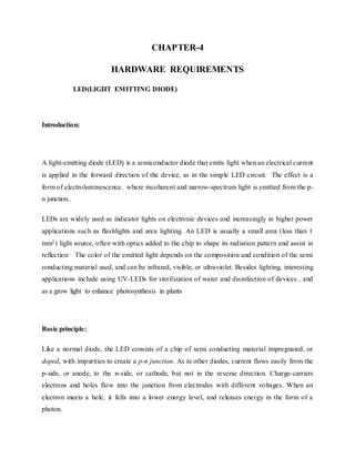 CHAPTER-4
HARDWARE REQUIREMENTS
LED(LIGHT EMITTING DIODE)
Introduction:
A light-emitting diode (LED) is a semiconductor diode that emits light when an electrical current
is applied in the forward direction of the device, as in the simple LED circuit. The effect is a
form of electroluminescence. where incoherent and narrow-spectrum light is emitted from the p-
n junction..
LEDs are widely used as indicator lights on electronic devices and increasingly in higher power
applications such as flashlights and area lighting. An LED is usually a small area (less than 1
mm2) light source, often with optics added to the chip to shape its radiation pattern and assist in
reflection . The color of the emitted light depends on the composition and condition of the semi
conducting material used, and can be infrared, visible, or ultraviolet. Besides lighting, interesting
applications include using UV-LEDs for sterilization of water and disinfection of devices , and
as a grow light to enhance photosynthesis in plants.
Basic principle:
Like a normal diode, the LED consists of a chip of semi conducting material impregnated, or
doped, with impurities to create a p-n junction. As in other diodes, current flows easily from the
p-side, or anode, to the n-side, or cathode, but not in the reverse direction. Charge-carriers
electrons and holes flow into the junction from electrodes with different voltages. When an
electron meets a hole, it falls into a lower energy level, and releases energy in the form of a
photon.
 
