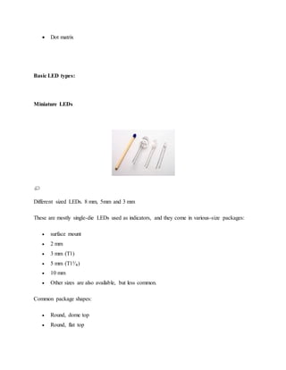  Dot matrix
Basic LED types:
Miniature LEDs
Different sized LEDs. 8 mm, 5mm and 3 mm
These are mostly single-die LEDs used as indicators, and they come in various-size packages:
 surface mount
 2 mm
 3 mm (T1)
 5 mm (T1³⁄₄)
 10 mm
 Other sizes are also available, but less common.
Common package shapes:
 Round, dome top
 Round, flat top
 
