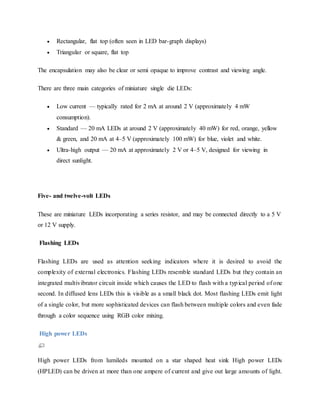  Rectangular, flat top (often seen in LED bar-graph displays)
 Triangular or square, flat top
The encapsulation may also be clear or semi opaque to improve contrast and viewing angle.
There are three main categories of miniature single die LEDs:
 Low current — typically rated for 2 mA at around 2 V (approximately 4 mW
consumption).
 Standard — 20 mA LEDs at around 2 V (approximately 40 mW) for red, orange, yellow
& green, and 20 mA at 4–5 V (approximately 100 mW) for blue, violet and white.
 Ultra-high output — 20 mA at approximately 2 V or 4–5 V, designed for viewing in
direct sunlight.
Five- and twelve-volt LEDs
These are miniature LEDs incorporating a series resistor, and may be connected directly to a 5 V
or 12 V supply.
Flashing LEDs
Flashing LEDs are used as attention seeking indicators where it is desired to avoid the
complexity of external electronics. Flashing LEDs resemble standard LEDs but they contain an
integrated multivibrator circuit inside which causes the LED to flash with a typical period of one
second. In diffused lens LEDs this is visible as a small black dot. Most flashing LEDs emit light
of a single color, but more sophisticated devices can flash between multiple colors and even fade
through a color sequence using RGB color mixing.
High power LEDs
High power LEDs from lumileds mounted on a star shaped heat sink High power LEDs
(HPLED) can be driven at more than one ampere of current and give out large amounts of light.
 