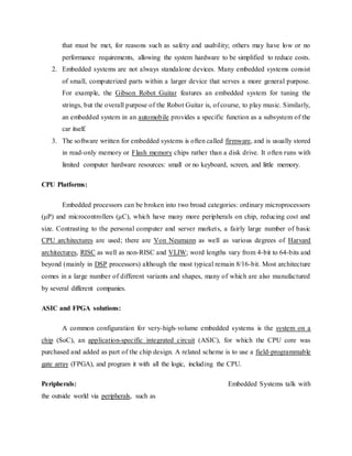 that must be met, for reasons such as safety and usability; others may have low or no
performance requirements, allowing the system hardware to be simplified to reduce costs.
2. Embedded systems are not always standalone devices. Many embedded systems consist
of small, computerized parts within a larger device that serves a more general purpose.
For example, the Gibson Robot Guitar features an embedded system for tuning the
strings, but the overall purpose of the Robot Guitar is, of course, to play music. Similarly,
an embedded system in an automobile provides a specific function as a subsystem of the
car itself.
3. The software written for embedded systems is often called firmware, and is usually stored
in read-only memory or Flash memory chips rather than a disk drive. It often runs with
limited computer hardware resources: small or no keyboard, screen, and little memory.
CPU Platforms:
Embedded processors can be broken into two broad categories: ordinary microprocessors
(μP) and microcontrollers (μC), which have many more peripherals on chip, reducing cost and
size. Contrasting to the personal computer and server markets, a fairly large number of basic
CPU architectures are used; there are Von Neumann as well as various degrees of Harvard
architectures, RISC as well as non-RISC and VLIW; word lengths vary from 4-bit to 64-bits and
beyond (mainly in DSP processors) although the most typical remain 8/16-bit. Most architecture
comes in a large number of different variants and shapes, many of which are also manufactured
by several different companies.
ASIC and FPGA solutions:
A common configuration for very-high-volume embedded systems is the system on a
chip (SoC), an application-specific integrated circuit (ASIC), for which the CPU core was
purchased and added as part of the chip design. A related scheme is to use a field-programmable
gate array (FPGA), and program it with all the logic, including the CPU.
Peripherals: Embedded Systems talk with
the outside world via peripherals, such as
 