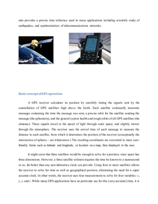 also provides a precise time reference used in many applications including scientific study of
earthquakes, and synchronization of telecommunications networks.
Basic concept of GPS operation
A GPS receiver calculates its position by carefully timing the signals sent by the
constellation of GPS satellites high above the Earth. Each satellite continually transmits
messages containing the time the message was sent, a precise orbit for the satellite sending the
message (the ephemeris), and the general system health and rough orbits of all GPS satellites (the
almanac). These signals travel at the speed of light through outer space, and slightly slower
through the atmosphere. The receiver uses the arrival time of each message to measure the
distance to each satellite, from which it determines the position of the receiver (conceptually the
intersection of spheres - see trilateration ) The resulting coordinates are converted to more user-
friendly forms such as latitude and longitude, or location on a map, then displayed to the user.
It might seem that three satellites would be enough to solve for a position, since space has
three dimensions. However, a three satellite solution requires the time be known to a nanosecond
or so, far better than any non-laboratory clock can provide. Using four or more satellites allows
the receiver to solve for time as well as geographical position, eliminating the need for a super
accurate clock. In other words, the receiver uses four measurements to solve for four variables: x,
y, z, and t. While many GPS applications have no particular use for this (very accurate) time, it is
 