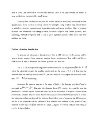 used in some GPS applications such as time transfer, and it is the only variable of interest in
some applications, such as traffic signal timing.
Although four satellites are required for normal operation, fewer may be needed in some
special cases. If one variable is already known (for example, a ship or plane may already know
its altitude), a receiver can determine its position using only three satellites. Also, in practice,
receivers use additional clues (Doppler shift of satellite signals, last known position, dead
reckoning, inertiral navigation, and so on) to give degraded answers when fewer than four
satellites are visible.
Position calculation introduction
To provide an introductory description of how a GPS receiver works, errors will be
ignored in this section. Using messages received from a minimum of four visible satellites, a
GPS receiver is able to determine the satellite positions and time sent.
The x, y, and z components of position and the time sent are designated as
where the subscript i denotes the satellite number and has the value 1, 2, 3, or 4. Knowing the
indicated time the message was received , the GPS receiver can compute the indicated transit
time, . of the message.
Assuming the message traveled at the speed of light, c, the distance travelled, can be
computed as . Knowing the distance from GPS receiver to a satellite and the
position of a satellite implies that the GPS receiver is on the surface of a sphere centered at the
position of a satellite. Thus we know that the indicated position of the GPS receiver is at or near
the intersection of the surfaces of four spheres. In the ideal case of no errors, the GPS receiver
will be at an intersection of the surfaces of four spheres. The surfaces of two spheres if they
intersect in more than one point intersect in a circle. A figure, two sphere surfaces intersecting in
a circle, is shown below.
 