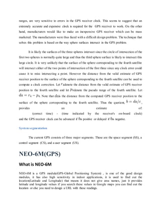 ranges, are very sensitive to errors in the GPS receiver clock. This seems to suggest that an
extremely accurate and expensive clock is required for the GPS receiver to work. On the other
hand, manufacturers would like to make an inexpensive GPS receiver which can be mass
marketed. The manufacturers were thus faced with a difficult design problem. The technique that
solves this problem is based on the way sphere surfaces intersect in the GPS problem.
It is likely the surfaces of the three spheres intersect since the circle of intersection of the
first two spheres is normally quite large and thus the third sphere surface is likely to intersect this
large circle. It is very unlikely that the surface of the sphere corresponding to the fourth satellite
will intersect either of the two points of intersection of the first three since any clock error could
cause it to miss intersecting a point. However the distance from the valid estimate of GPS
receiver position to the surface of the sphere corresponding to the fourth satellite can be used to
compute a clock correction. Let denote the distance from the valid estimate of GPS receiver
position to the fourth satellite and let denote the pseudo range of the fourth satellite. Let
. Note that is the distance from the computed GPS receiver position to the
surface of the sphere corresponding to the fourth satellite. Thus the quotient, ,
provides an estimate of:
(correct time) - (time indicated by the receiver's on-board clock)
and the GPS receiver clock can be advanced if is positive or delayed if is negative.
System segmentation
The current GPS consists of three major segments. These are the space segment (SS), a
control segment (CS), and a user segment (US).
NEO-6M(GPS)
What is NEO-6M
NEO-6M is a GPS module(GPS-Global Positioning System) , is one of the good design
modules, it has also high sensitivity in indoor applications, it is used to find out the
location(Latitude and Longitude) that means it does not give area names, just it provides
latitude and longitude values if you search these values in Google maps you can find out the
location or else you need to design a URL with these readings.
 