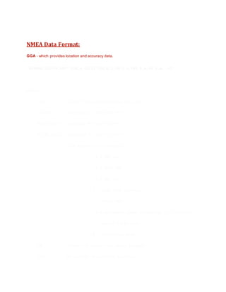 NMEA Data Format:
GGA - which provides location and accuracy data.
$GPGGA,123519,4807.038,N,01131.000,E,1,08,0.9,545.4,M,46.9,M,,*47
Where:
GGA Global Positioning System Fix Data
123519 Fix taken at 12:35:19 UTC
4807.038,N Latitude 48 deg 07.038'N
01131.000,E Longitude 11 deg 31.000'E
1 - Fix quality: 0 = invalid
1 = GPS fix
2 = DGPS fix
3 = PPS fix
4 = Real Time Kinematic
5 = Float RTK
6 = estimated (dead reckoning) (2.3 feature)
7 = Manual input mode
8 = Simulation mode
08 - Number of satellites being tracked
0.9 - Horizontal dilution of position
 
