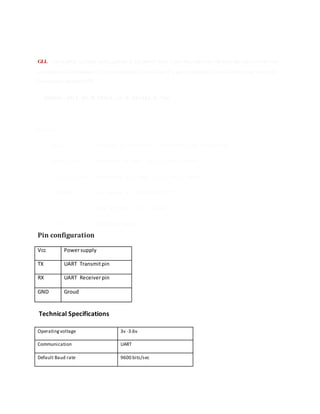 GLL - Geographic Latitude and Longitude is a holdover from Loran data and some old units may not send the time
and data active information, if they are emulating Loran data. If a gps is emulating Loran data they may use the LC
Loran prefix instead of GP.
$GPGLL,4916.45,N,12311.12,W,225444,A,*1D
Where:
GLL Geographic position, Latitude and Longitude
4916.46,N Latitude 49 deg. 16.45 min. North
12311.12,W Longitude 123 deg. 11.12 min. West
225444 Fix taken at 22:54:44 UTC
A Data Active or V (void)
*iD checksum data
Pin configuration
Vcc Powersupply
TX UART Transmitpin
RX UART Receiverpin
GND Groud
Technical Specifications
Operating voltage 3v -3.6v
Communication UART
Default Baud rate 9600 bits/sec
 