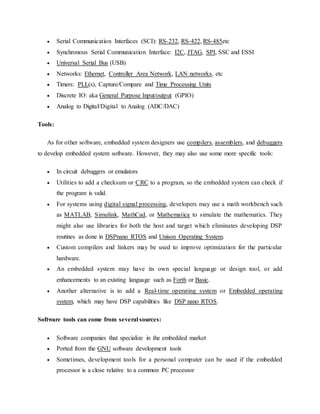  Serial Communication Interfaces (SCI): RS-232, RS-422, RS-485etc
 Synchronous Serial Communication Interface: I2C, JTAG, SPI, SSC and ESSI
 Universal Serial Bus (USB)
 Networks: Ethernet, Controller Area Network, LAN networks, etc
 Timers: PLL(s), Capture/Compare and Time Processing Units
 Discrete IO: aka General Purpose Input/output (GPIO)
 Analog to Digital/Digital to Analog (ADC/DAC)
Tools:
As for other software, embedded system designers use compilers, assemblers, and debuggers
to develop embedded system software. However, they may also use some more specific tools:
 In circuit debuggers or emulators
 Utilities to add a checksum or CRC to a program, so the embedded system can check if
the program is valid.
 For systems using digital signal processing, developers may use a math workbench such
as MATLAB, Simulink, MathCad, or Mathematica to simulate the mathematics. They
might also use libraries for both the host and target which eliminates developing DSP
routines as done in DSPnano RTOS and Unison Operating System.
 Custom compilers and linkers may be used to improve optimization for the particular
hardware.
 An embedded system may have its own special language or design tool, or add
enhancements to an existing language such as Forth or Basic.
 Another alternative is to add a Real-time operating system or Embedded operating
system, which may have DSP capabilities like DSP nano RTOS.
Software tools can come from several sources:
 Software companies that specialize in the embedded market
 Ported from the GNU software development tools
 Sometimes, development tools for a personal computer can be used if the embedded
processor is a close relative to a common PC processor
 