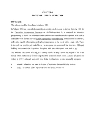 CHAPTER-6
SOFTWARE IMPLEMMENTATION
SOFTWARE
The software used by the arduino is Arduino IDE.
heArduino IDE is a cross-platform application written in Java, and is derived from the IDE for
the Processing programming language and the Wiringproject. It is designed to introduce
programming to artists and other newcomers unfamiliar with software development. It includes a
code editor with features such as syntax highlighting, brace matching, and automatic indentation,
and is also capable of compiling and uploading programs to the board with a single click. There
is typically no need to edit makefiles or run programs on acommand-line interface. Although
building on command-line is possible if required with some third-party tools such as Ino.
The Arduino IDE comes with a C/C++ library called "Wiring" (from the project of the same
name), which makes many common input/output operations much easier. Arduino programs are
written in C/C++, although users only need define two functions to make a runnable program:
 setup() – a function run once at the start of a program that can initialize settings
 loop() – a function called repeatedly until the board powers off
 